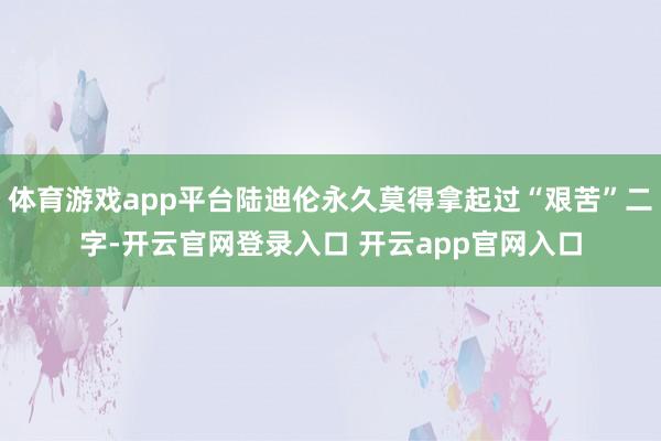 体育游戏app平台陆迪伦永久莫得拿起过“艰苦”二字-开云官网登录入口 开云app官网入口