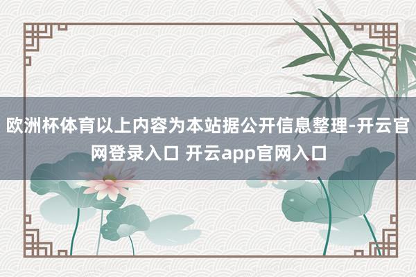 欧洲杯体育以上内容为本站据公开信息整理-开云官网登录入口 开云app官网入口