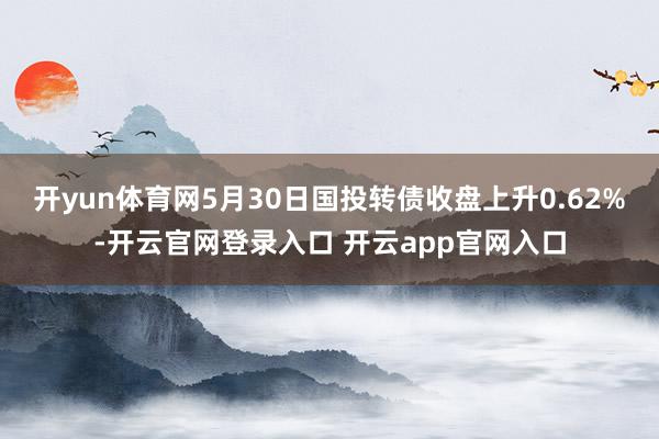 开yun体育网5月30日国投转债收盘上升0.62%-开云官网登录入口 开云app官网入口