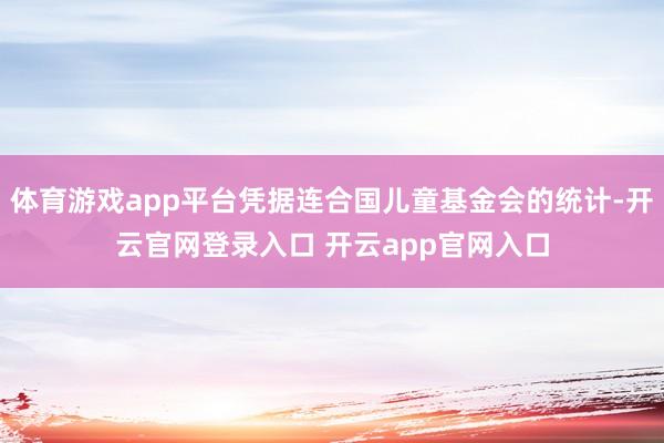 体育游戏app平台凭据连合国儿童基金会的统计-开云官网登录入口 开云app官网入口