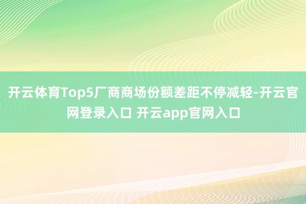 开云体育Top5厂商商场份额差距不停减轻-开云官网登录入口 开云app官网入口