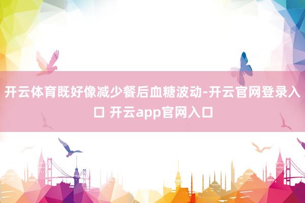 开云体育既好像减少餐后血糖波动-开云官网登录入口 开云app官网入口