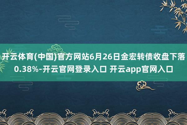 开云体育(中国)官方网站6月26日金宏转债收盘下落0.38%-开云官网登录入口 开云app官网入口