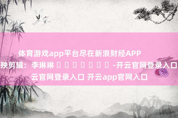 体育游戏app平台尽在新浪财经APP 遭殃剪辑:李琳琳 -开云官网登录入口 开云app官网入口