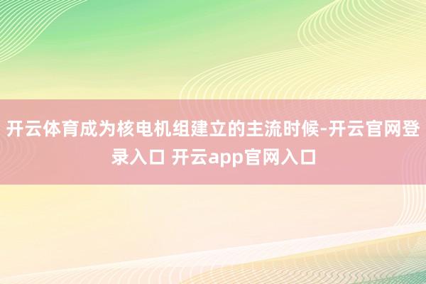 开云体育成为核电机组建立的主流时候-开云官网登录入口 开云app官网入口