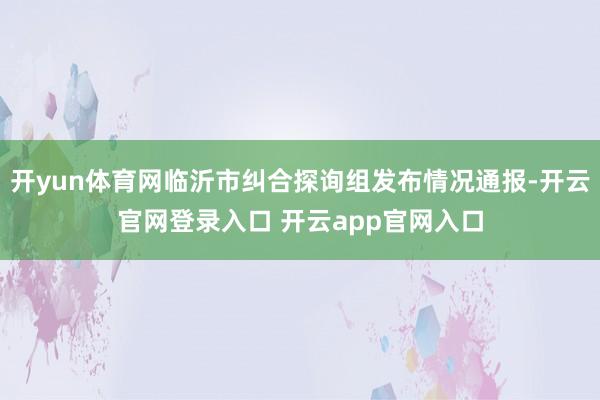 开yun体育网临沂市纠合探询组发布情况通报-开云官网登录入口 开云app官网入口