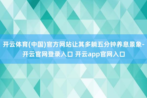 开云体育(中国)官方网站让其多躺五分钟养息景象-开云官网登录入口 开云app官网入口