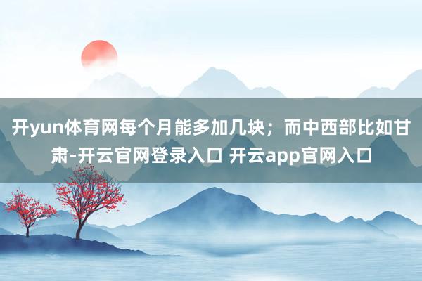 开yun体育网每个月能多加几块；而中西部比如甘肃-开云官网登录入口 开云app官网入口