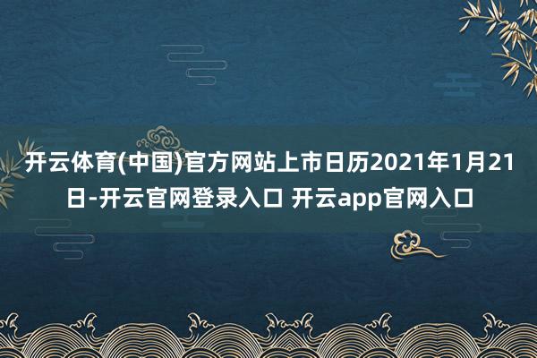 开云体育(中国)官方网站上市日历2021年1月21日-开云官网登录入口 开云app官网入口