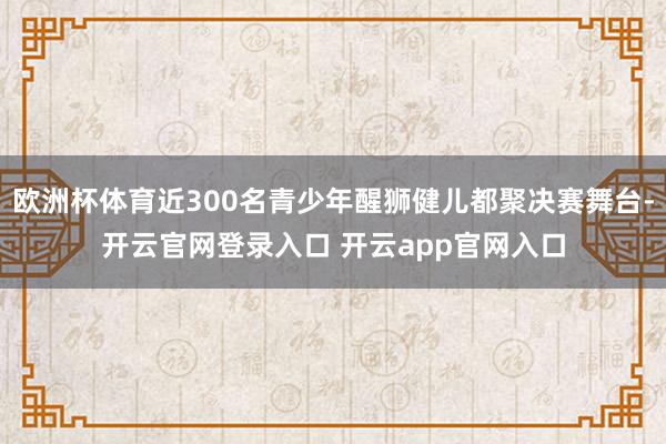 欧洲杯体育近300名青少年醒狮健儿都聚决赛舞台-开云官网登录入口 开云app官网入口