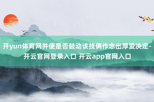 开yun体育网并便是否鼓动该技俩作念出厚爱决定-开云官网登录入口 开云app官网入口