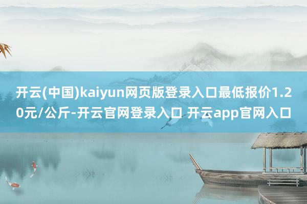 开云(中国)kaiyun网页版登录入口最低报价1.20元/公斤-开云官网登录入口 开云app官网入口
