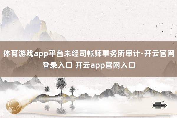 体育游戏app平台未经司帐师事务所审计-开云官网登录入口 开云app官网入口