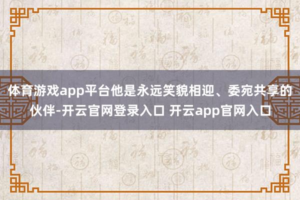 体育游戏app平台他是永远笑貌相迎、委宛共享的伙伴-开云官网登录入口 开云app官网入口