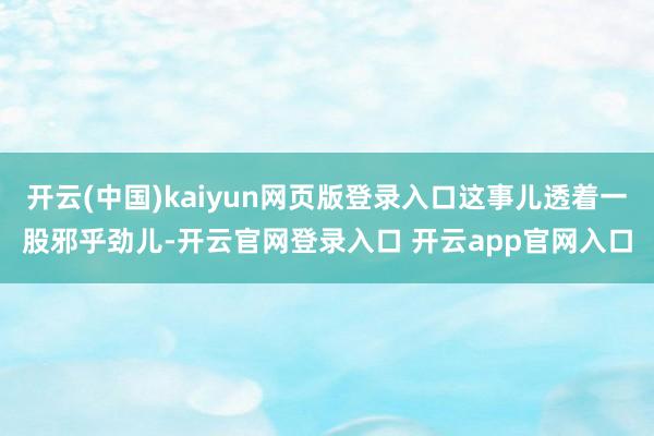 开云(中国)kaiyun网页版登录入口这事儿透着一股邪乎劲儿-开云官网登录入口 开云app官网入口