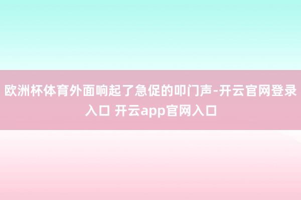 欧洲杯体育外面响起了急促的叩门声-开云官网登录入口 开云app官网入口