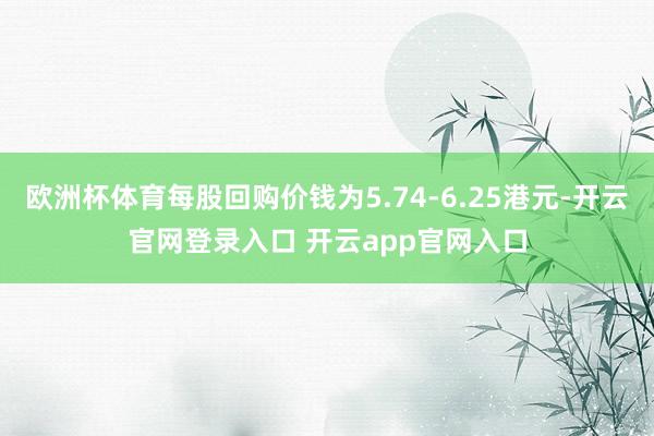 欧洲杯体育每股回购价钱为5.74-6.25港元-开云官网登录入口 开云app官网入口