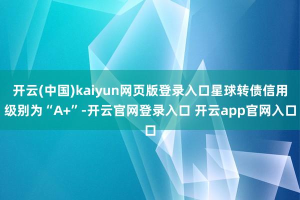 开云(中国)kaiyun网页版登录入口星球转债信用级别为“A+”-开云官网登录入口 开云app官网入口
