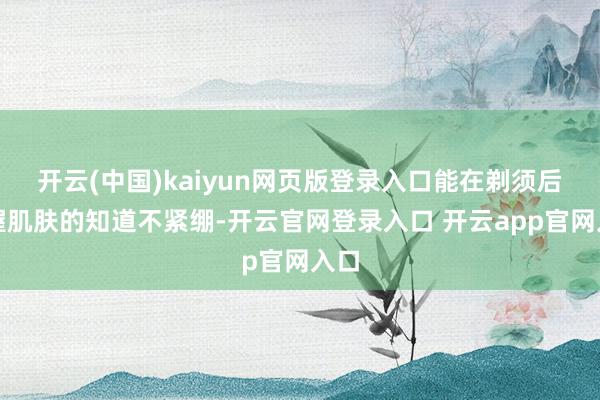 开云(中国)kaiyun网页版登录入口能在剃须后保握肌肤的知道不紧绷-开云官网登录入口 开云app官网入口