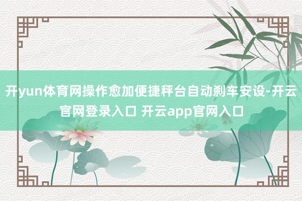 开yun体育网操作愈加便捷秤台自动刹车安设-开云官网登录入口 开云app官网入口
