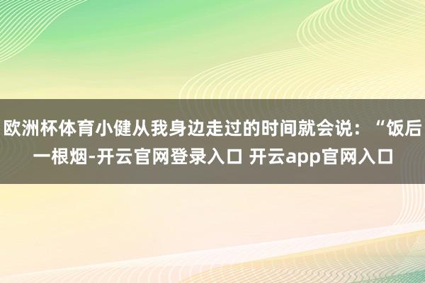 欧洲杯体育小健从我身边走过的时间就会说：“饭后一根烟-开云官网登录入口 开云app官网入口