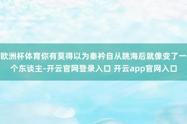 欧洲杯体育你有莫得以为秦衿自从跳海后就像变了一个东谈主-开云官网登录入口 开云app官网入口