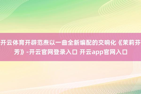 开云体育开辟范焘以一曲全新编配的交响化《茉莉芬芳》-开云官网登录入口 开云app官网入口