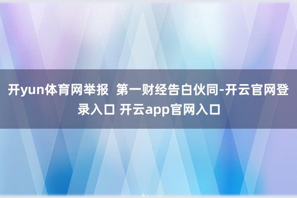 开yun体育网举报  第一财经告白伙同-开云官网登录入口 开云app官网入口