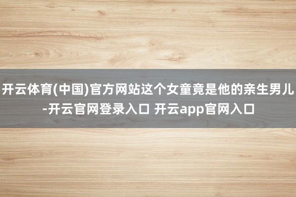 开云体育(中国)官方网站这个女童竟是他的亲生男儿-开云官网登录入口 开云app官网入口