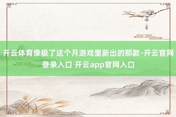 开云体育像极了这个月游戏里新出的那款-开云官网登录入口 开云app官网入口