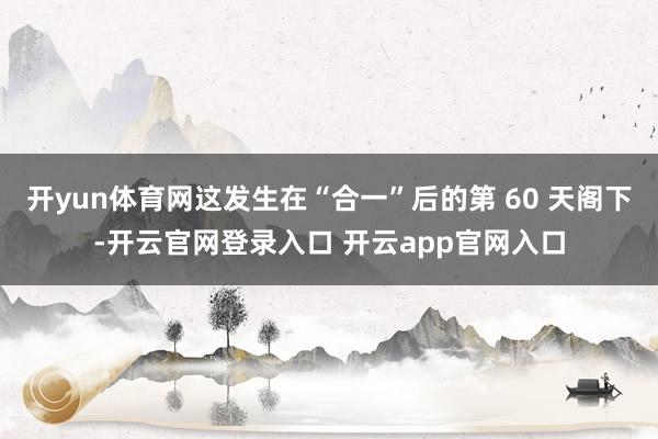 开yun体育网这发生在“合一”后的第 60 天阁下-开云官网登录入口 开云app官网入口