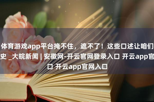 体育游戏app平台掩不住，遮不了！这些口述让咱们记起历史 _大皖新闻 | 安徽网-开云官网登录入口 开云app官网入口