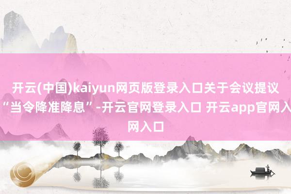 开云(中国)kaiyun网页版登录入口关于会议提议的“当令降准降息”-开云官网登录入口 开云app官网入口