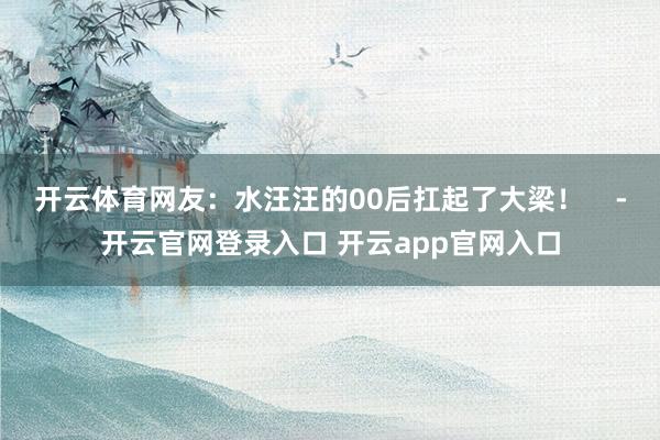 开云体育网友：水汪汪的00后扛起了大梁！    -开云官网登录入口 开云app官网入口
