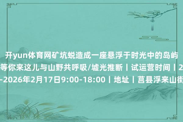开yun体育网矿坑蜕造成一座悬浮于时光中的岛屿无论冬日还是春季齐等你来这儿与山野共呼吸/墟光推断丨试运营时间丨2025年12月25日-2026年2月17日9:00-18:00丨地址丨莒县浮来山街谈新庄西北500米丨电话丨丨价钱丨门票68元/东谈主春天认真贸易时（享半价优惠）再来嗨一次！丨⭐️丨可按责任主谈主员相似免费领取墟光推断限量版挂饰1个因挂件制作周期延误此前购票到店却未能领到的一又友也可凭购票字据到店补领图片起头：墟光推断、风筝照相📷、梦白的照相东谈主间 发布于：北京市-开云官网登录入口 开云app官网入口