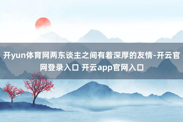 开yun体育网两东谈主之间有着深厚的友情-开云官网登录入口 开云app官网入口