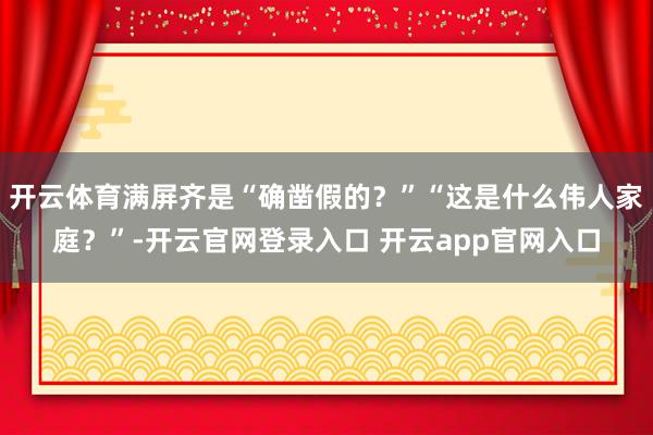 开云体育满屏齐是“确凿假的？”“这是什么伟人家庭？”-开云官网登录入口 开云app官网入口
