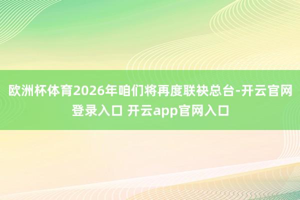 欧洲杯体育2026年咱们将再度联袂总台-开云官网登录入口 开云app官网入口