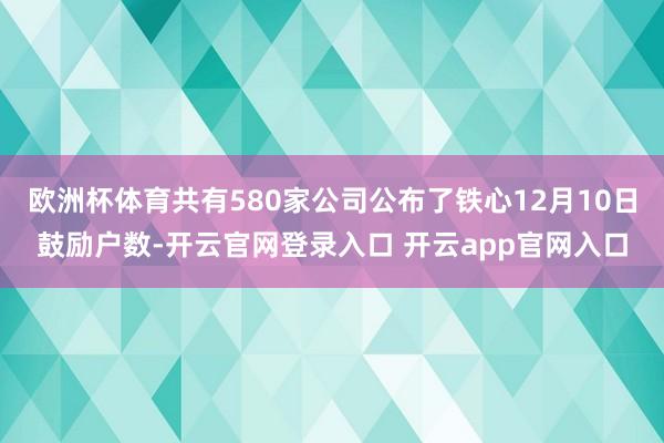 欧洲杯体育共有580家公司公布了铁心12月10日鼓励户数-开云官网登录入口 开云app官网入口