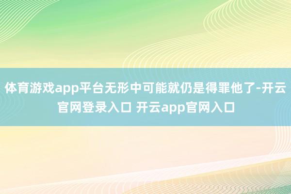 体育游戏app平台无形中可能就仍是得罪他了-开云官网登录入口 开云app官网入口