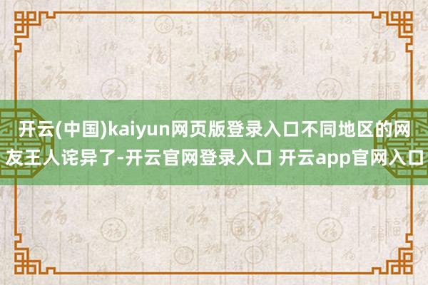 开云(中国)kaiyun网页版登录入口不同地区的网友王人诧异了-开云官网登录入口 开云app官网入口