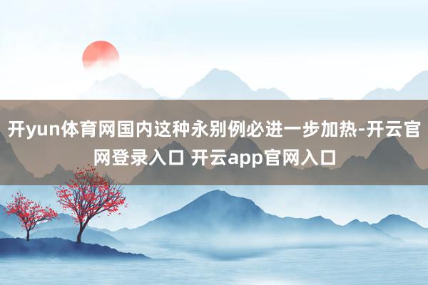开yun体育网国内这种永别例必进一步加热-开云官网登录入口 开云app官网入口