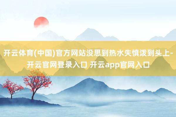 开云体育(中国)官方网站没思到热水失慎泼到头上-开云官网登录入口 开云app官网入口