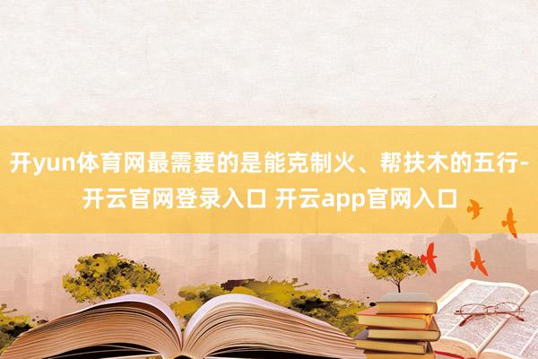 开yun体育网最需要的是能克制火、帮扶木的五行-开云官网登录入口 开云app官网入口