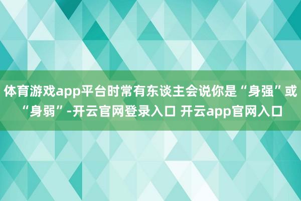 体育游戏app平台时常有东谈主会说你是“身强”或“身弱”-开云官网登录入口 开云app官网入口