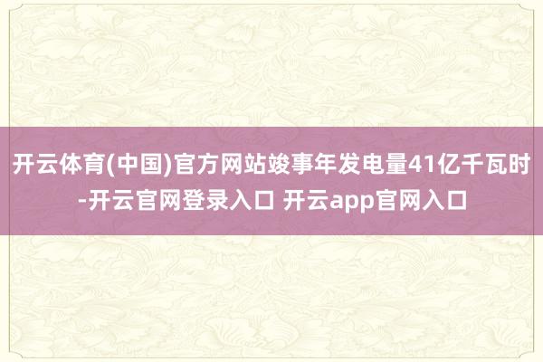 开云体育(中国)官方网站竣事年发电量41亿千瓦时-开云官网登录入口 开云app官网入口