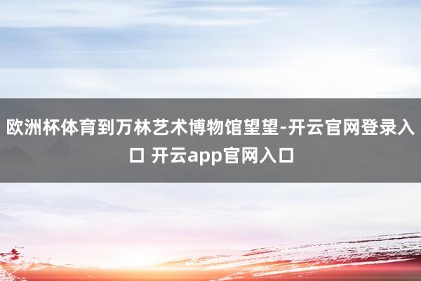 欧洲杯体育到万林艺术博物馆望望-开云官网登录入口 开云app官网入口