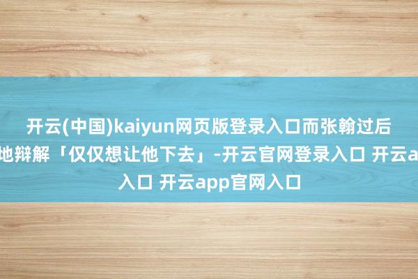 开云(中国)kaiyun网页版登录入口而张翰过后却走马看花地辩解「仅仅想让他下去」-开云官网登录入口 开云app官网入口