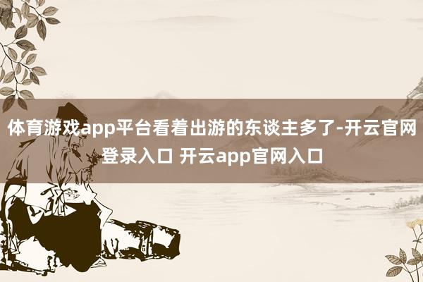 体育游戏app平台看着出游的东谈主多了-开云官网登录入口 开云app官网入口