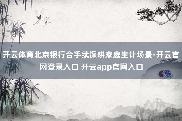 开云体育北京银行合手续深耕家庭生计场景-开云官网登录入口 开云app官网入口